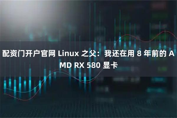 配资门开户官网 Linux 之父：我还在用 8 年前的 AMD RX 580 显卡
