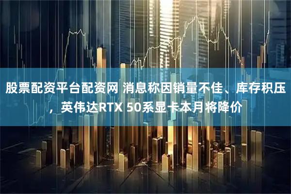 股票配资平台配资网 消息称因销量不佳、库存积压，英伟达RTX 50系显卡本月将降价