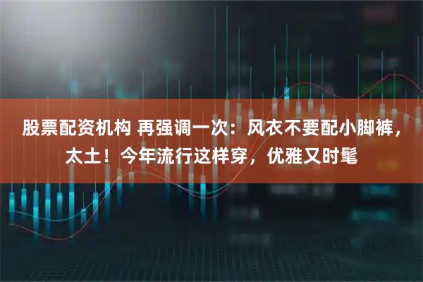 股票配资机构 再强调一次：风衣不要配小脚裤，太土！今年流行这样穿，优雅又时髦