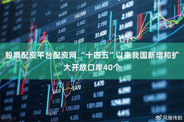 股票配资平台配资网 “十四五”以来我国新增和扩大开放口岸40个