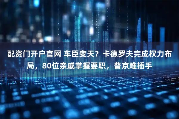 配资门开户官网 车臣变天？卡德罗夫完成权力布局，80位亲戚掌握要职，普京难插手