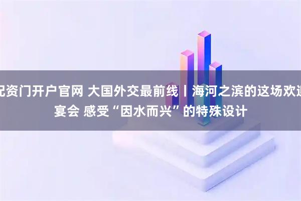 配资门开户官网 大国外交最前线丨海河之滨的这场欢迎宴会 感受“因水而兴”的特殊设计