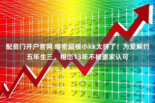 配资门开户官网 维密超模小kk太拼了！为爱解约五年生三，相恋13年不被婆家认可