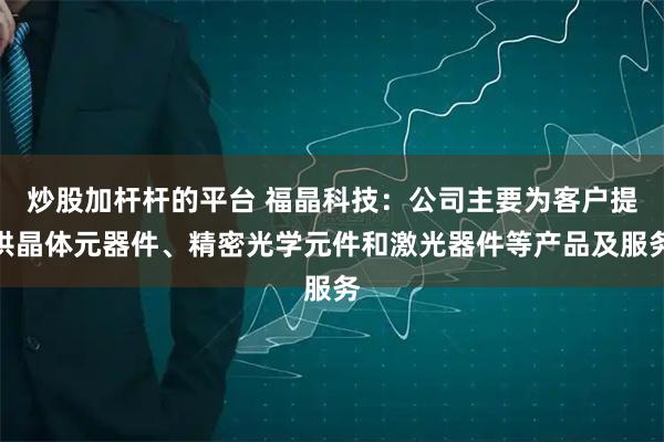 炒股加杆杆的平台 福晶科技：公司主要为客户提供晶体元器件、精密光学元件和激光器件等产品及服务