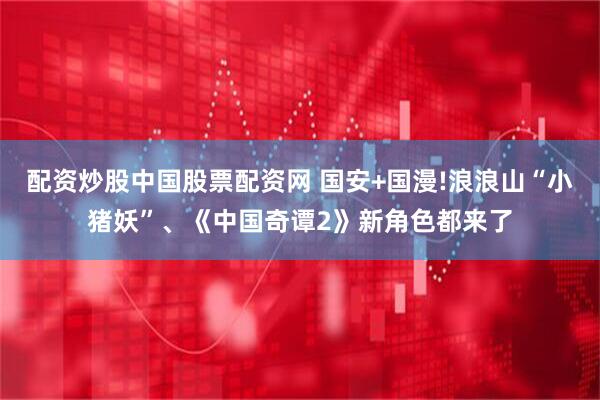 配资炒股中国股票配资网 国安+国漫!浪浪山“小猪妖”、《中国奇谭2》新角色都来了