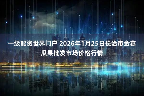 一级配资世界门户 2026年1月25日长治市金鑫瓜果批发市场价格行情