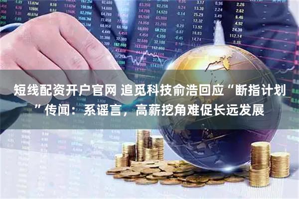 短线配资开户官网 追觅科技俞浩回应“断指计划”传闻：系谣言，高薪挖角难促长远发展