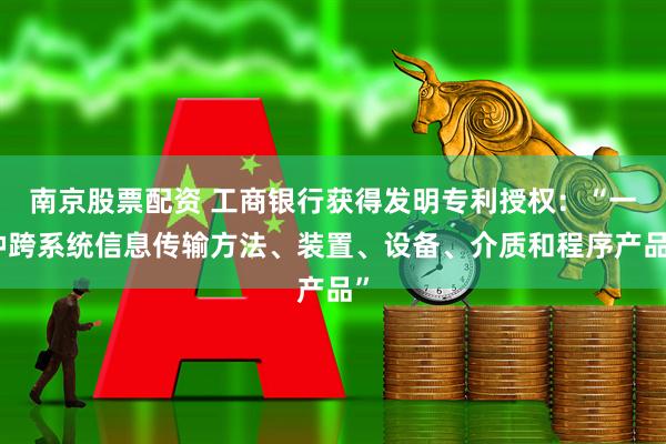 南京股票配资 工商银行获得发明专利授权：“一种跨系统信息传输方法、装置、设备、介质和程序产品”