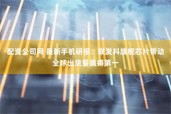 配资公司网 最新手机研报：联发科旗舰芯片带动全球出货量赢得第一