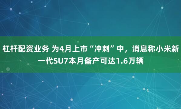 杠杆配资业务 为4月上市“冲刺”中，消息称小米新一代SU7本月备产可达1.6万辆