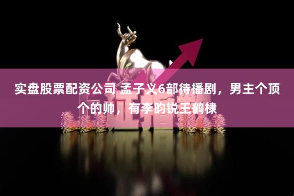 实盘股票配资公司 孟子义6部待播剧，男主个顶个的帅，有李昀锐王鹤棣